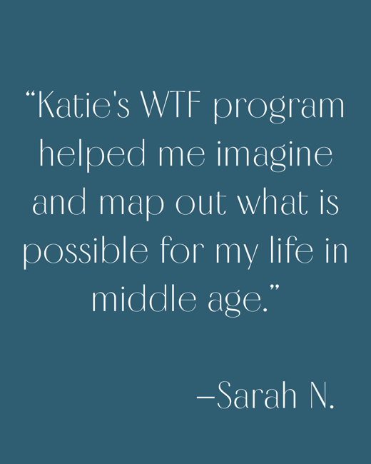 Katies WtF program (which wasnt burdensome or too time-consuming at all) helped me imagine and map out what is possible for my life even in middle age